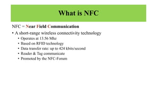 What is NFC
NFC = Near Field Communication
• A short-range wireless connectivity technology
• Operates at 13.56 Mhz
• Based on RFID technology
• Data transfer rate: up to 424 kbits/second
• Reader & Tag communicate
• Promoted by the NFC-Forum
 