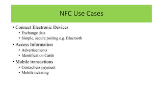 NFC Use Cases
• Connect Electronic Devices
• Exchange data
• Simple, secure pairing e.g. Bluetooth
• Access Information
• Advertisements
• Identification Cards
• Mobile transactions
• Contactless payment
• Mobile ticketing
 