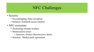 NFC Challenges
• Security
• Eavesdropping, Data corruption
• Solution: Establish secure channel
• NFC ecosystem
• Technology already in-place
• Monetization issues
• Operators, Handset Manufacturers, Banks
• Solution: Market push, agreement
 
