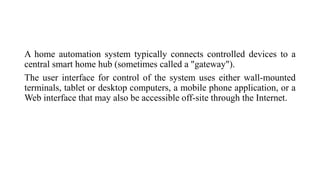 A home automation system typically connects controlled devices to a
central smart home hub (sometimes called a "gateway").
The user interface for control of the system uses either wall-mounted
terminals, tablet or desktop computers, a mobile phone application, or a
Web interface that may also be accessible off-site through the Internet.
 
