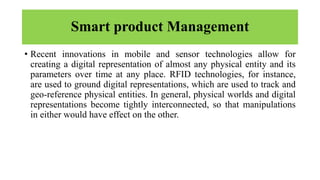 Smart product Management
• Recent innovations in mobile and sensor technologies allow for
creating a digital representation of almost any physical entity and its
parameters over time at any place. RFID technologies, for instance,
are used to ground digital representations, which are used to track and
geo-reference physical entities. In general, physical worlds and digital
representations become tightly interconnected, so that manipulations
in either would have effect on the other.
 
