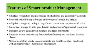 Features of Smart product Management
• Situated: recognition and processing of situational and community contexts
• Personalized: tailoring to buyer's and consumer's needs and affects
• Adaptive: change according to buyer's and consumer's responses and tasks
• Pro-active: attempt to anticipate buyer's and consumer's plans and intentions
• Business aware: considering business and legal constraints
• Location aware: considering functional performing and restricted location
choice
• Network capable: ability to communicate and bundle (product bundling)
with another product (business)or product sets
 