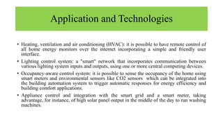 Application and Technologies
• Heating, ventilation and air conditioning (HVAC): it is possible to have remote control of
all home energy monitors over the internet incorporating a simple and friendly user
interface.
• Lighting control system: a "smart" network that incorporates communication between
various lighting system inputs and outputs, using one or more central computing devices.
• Occupancy-aware control system: it is possible to sense the occupancy of the home using
smart meters and environmental sensors like CO2 sensors which can be integrated into
the building automation system to trigger automatic responses for energy efficiency and
building comfort applications.
• Appliance control and integration with the smart grid and a smart meter, taking
advantage, for instance, of high solar panel output in the middle of the day to run washing
machines.
 