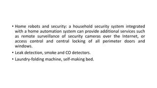 • Home robots and security: a household security system integrated
with a home automation system can provide additional services such
as remote surveillance of security cameras over the Internet, or
access control and central locking of all perimeter doors and
windows.
• Leak detection, smoke and CO detectors.
• Laundry-folding machine, self-making bed.
 