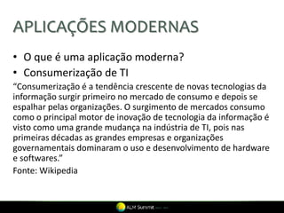 APLICAÇÕES MODERNAS
• O que é uma aplicação moderna?
• Consumerização de TI
“Consumerização é a tendência crescente de novas tecnologias da
informação surgir primeiro no mercado de consumo e depois se
espalhar pelas organizações. O surgimento de mercados consumo
como o principal motor de inovação de tecnologia da informação é
visto como uma grande mudança na indústria de TI, pois nas
primeiras décadas as grandes empresas e organizações
governamentais dominaram o uso e desenvolvimento de hardware
e softwares.”
Fonte: Wikipedia
 
