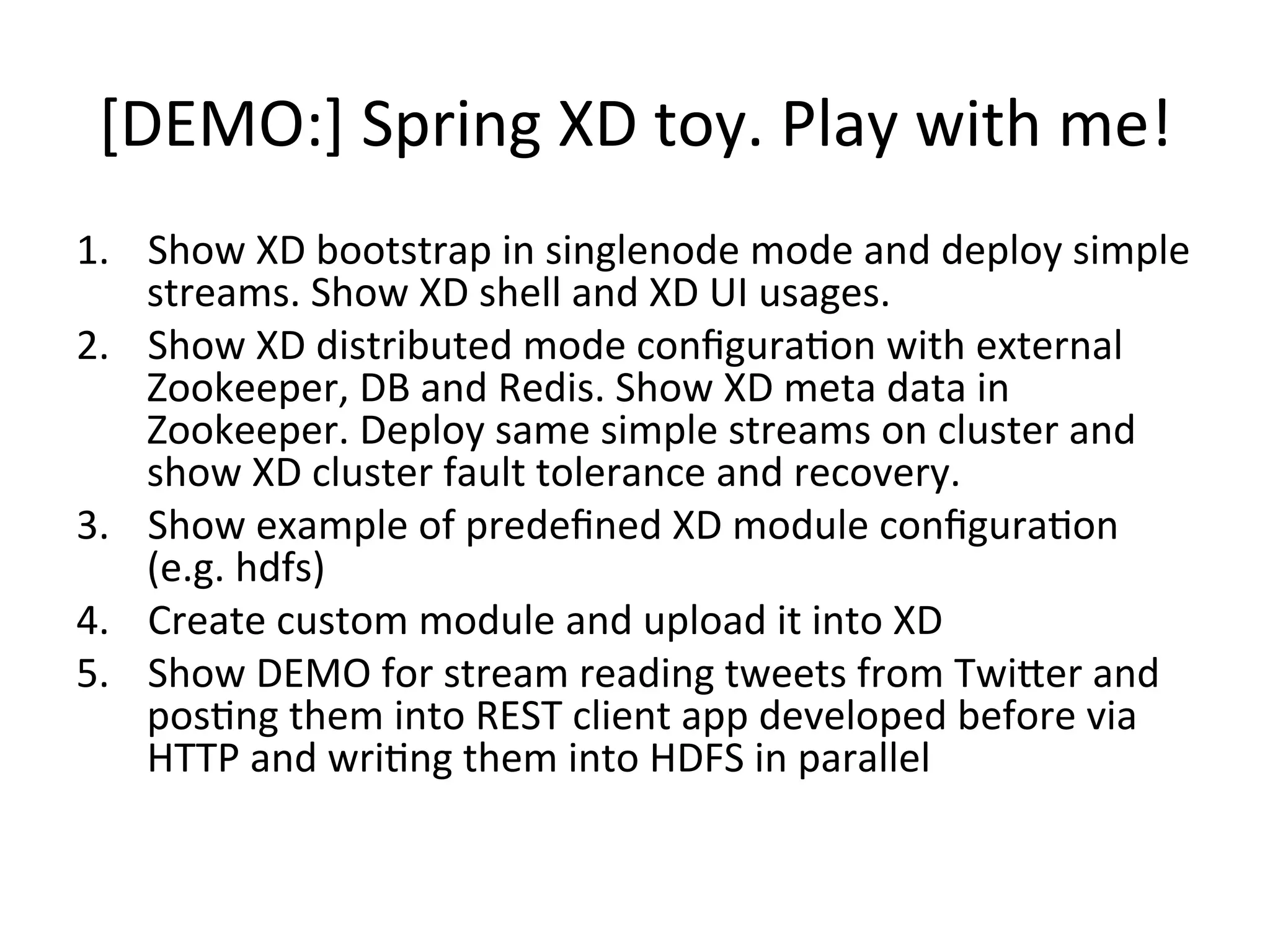 [DEMO:]	
  Spring	
  XD	
  toy.	
  Play	
  with	
  me!	
  
1.  Show	
  XD	
  bootstrap	
  in	
  singlenode	
  mode	
  and	
  deploy	
  simple	
  
streams.	
  Show	
  XD	
  shell	
  and	
  XD	
  UI	
  usages.	
  
2.  Show	
  XD	
  distributed	
  mode	
  conﬁguraMon	
  with	
  external	
  
Zookeeper,	
  DB	
  and	
  Redis.	
  Show	
  XD	
  meta	
  data	
  in	
  
Zookeeper.	
  Deploy	
  same	
  simple	
  streams	
  on	
  cluster	
  and	
  
show	
  XD	
  cluster	
  fault	
  tolerance	
  and	
  recovery.	
  
3.  Show	
  example	
  of	
  predeﬁned	
  XD	
  module	
  conﬁguraMon	
  
(e.g.	
  hdfs)	
  
4.  Create	
  custom	
  module	
  and	
  upload	
  it	
  into	
  XD	
  
5.  Show	
  DEMO	
  for	
  stream	
  reading	
  tweets	
  from	
  TwiVer	
  and	
  
posMng	
  them	
  into	
  REST	
  client	
  app	
  developed	
  before	
  via	
  
HTTP	
  and	
  wriMng	
  them	
  into	
  HDFS	
  in	
  parallel	
  
 