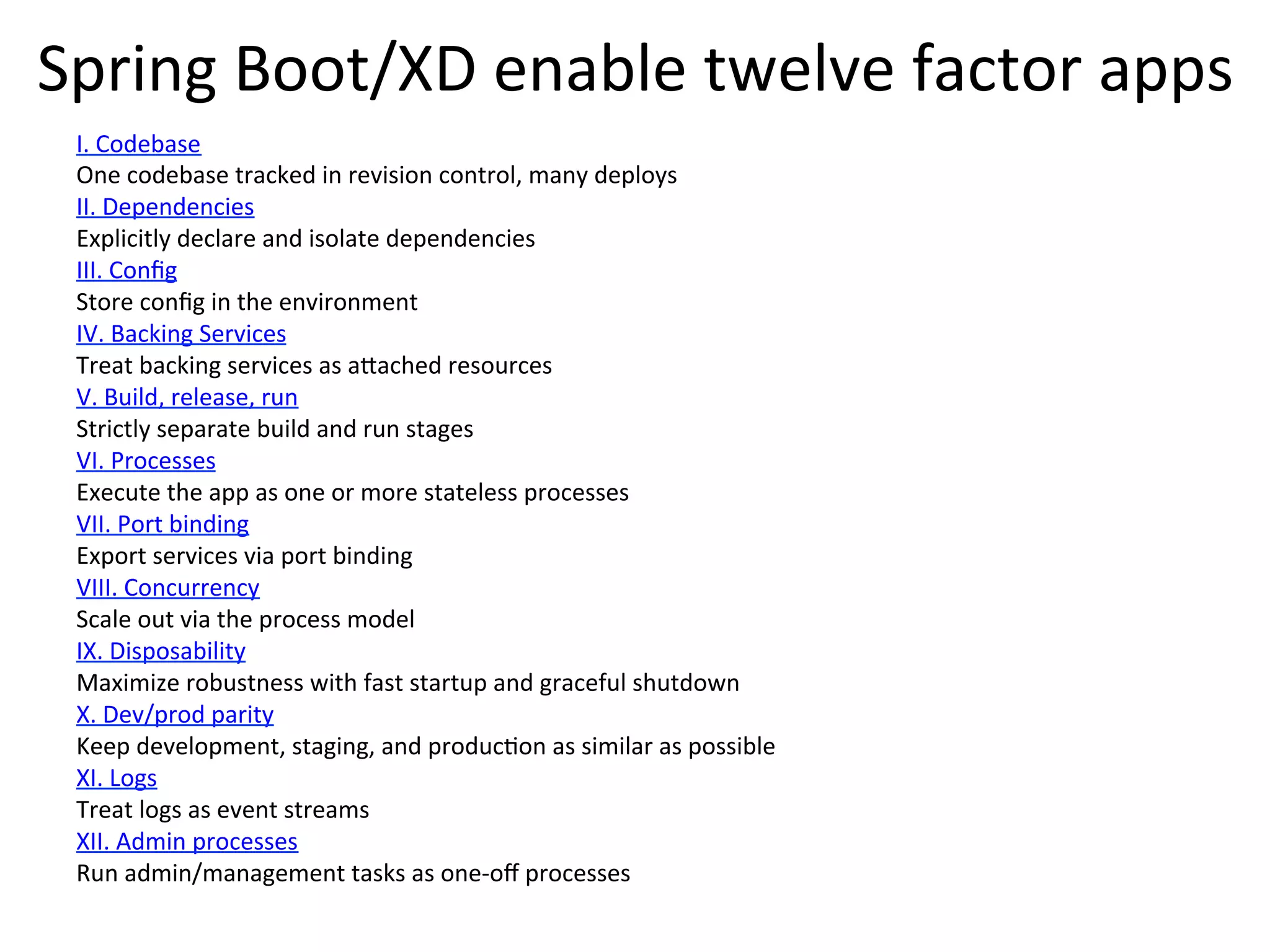 Spring	
  Boot/XD	
  enable	
  twelve	
  factor	
  apps	
  
I.	
  Codebase	
  
One	
  codebase	
  tracked	
  in	
  revision	
  control,	
  many	
  deploys	
  
II.	
  Dependencies	
  
Explicitly	
  declare	
  and	
  isolate	
  dependencies	
  
III.	
  Conﬁg	
  
Store	
  conﬁg	
  in	
  the	
  environment	
  
IV.	
  Backing	
  Services	
  
Treat	
  backing	
  services	
  as	
  aVached	
  resources	
  
V.	
  Build,	
  release,	
  run	
  
Strictly	
  separate	
  build	
  and	
  run	
  stages	
  
VI.	
  Processes	
  
Execute	
  the	
  app	
  as	
  one	
  or	
  more	
  stateless	
  processes	
  
VII.	
  Port	
  binding	
  
Export	
  services	
  via	
  port	
  binding	
  
VIII.	
  Concurrency	
  
Scale	
  out	
  via	
  the	
  process	
  model	
  
IX.	
  Disposability	
  
Maximize	
  robustness	
  with	
  fast	
  startup	
  and	
  graceful	
  shutdown	
  
X.	
  Dev/prod	
  parity	
  
Keep	
  development,	
  staging,	
  and	
  producMon	
  as	
  similar	
  as	
  possible	
  
XI.	
  Logs	
  
Treat	
  logs	
  as	
  event	
  streams	
  
XII.	
  Admin	
  processes	
  
Run	
  admin/management	
  tasks	
  as	
  one-­‐oﬀ	
  processes	
  
 