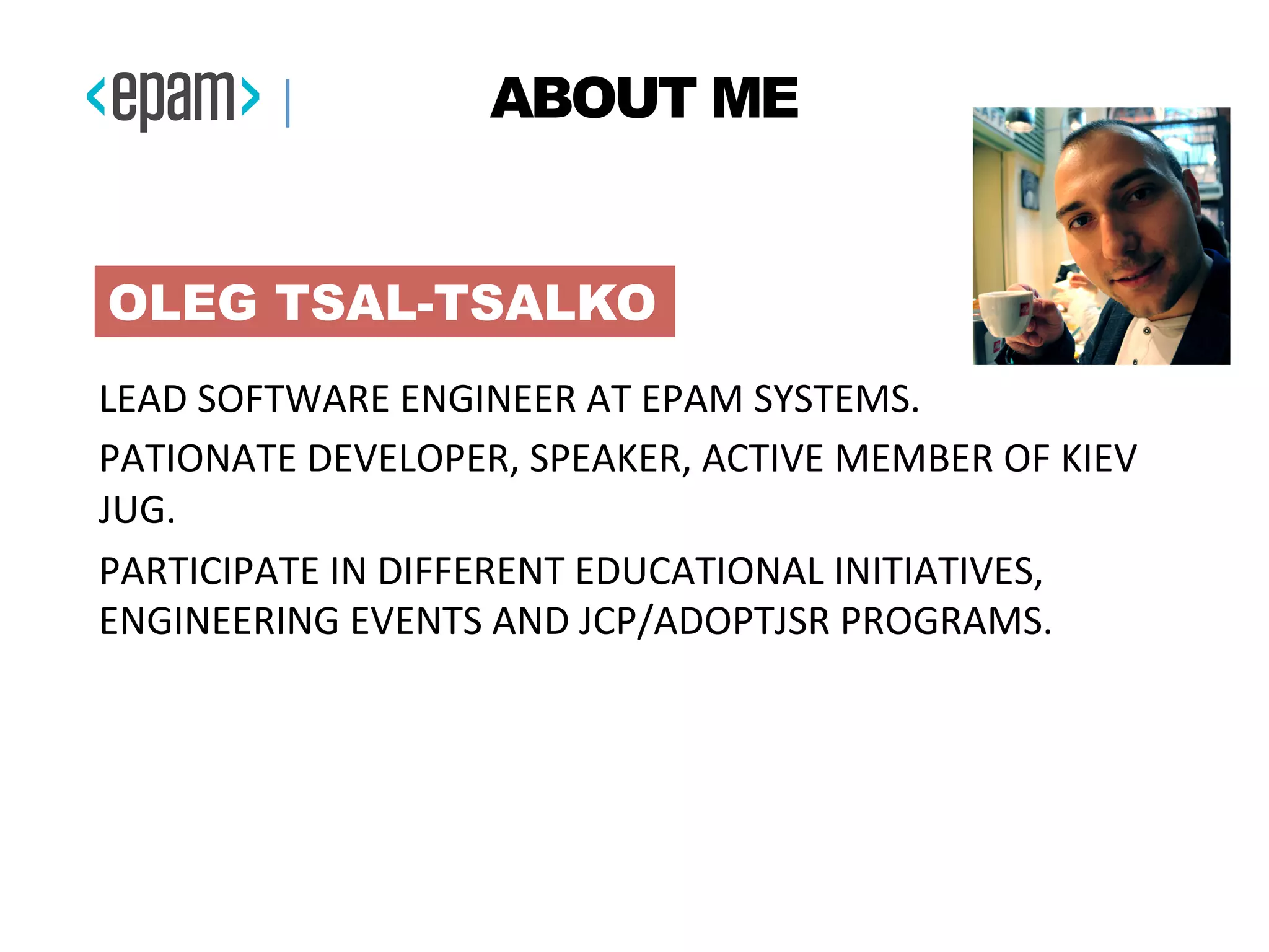 LEAD	
  SOFTWARE	
  ENGINEER	
  AT	
  EPAM	
  SYSTEMS.	
  
PATIONATE	
  DEVELOPER,	
  SPEAKER,	
  ACTIVE	
  MEMBER	
  OF	
  KIEV	
  
JUG.	
  
PARTICIPATE	
  IN	
  DIFFERENT	
  EDUCATIONAL	
  INITIATIVES,	
  
ENGINEERING	
  EVENTS	
  AND	
  JCP/ADOPTJSR	
  PROGRAMS.	
  
	
  
OLEG TSAL-TSALKO
ABOUT ME
 