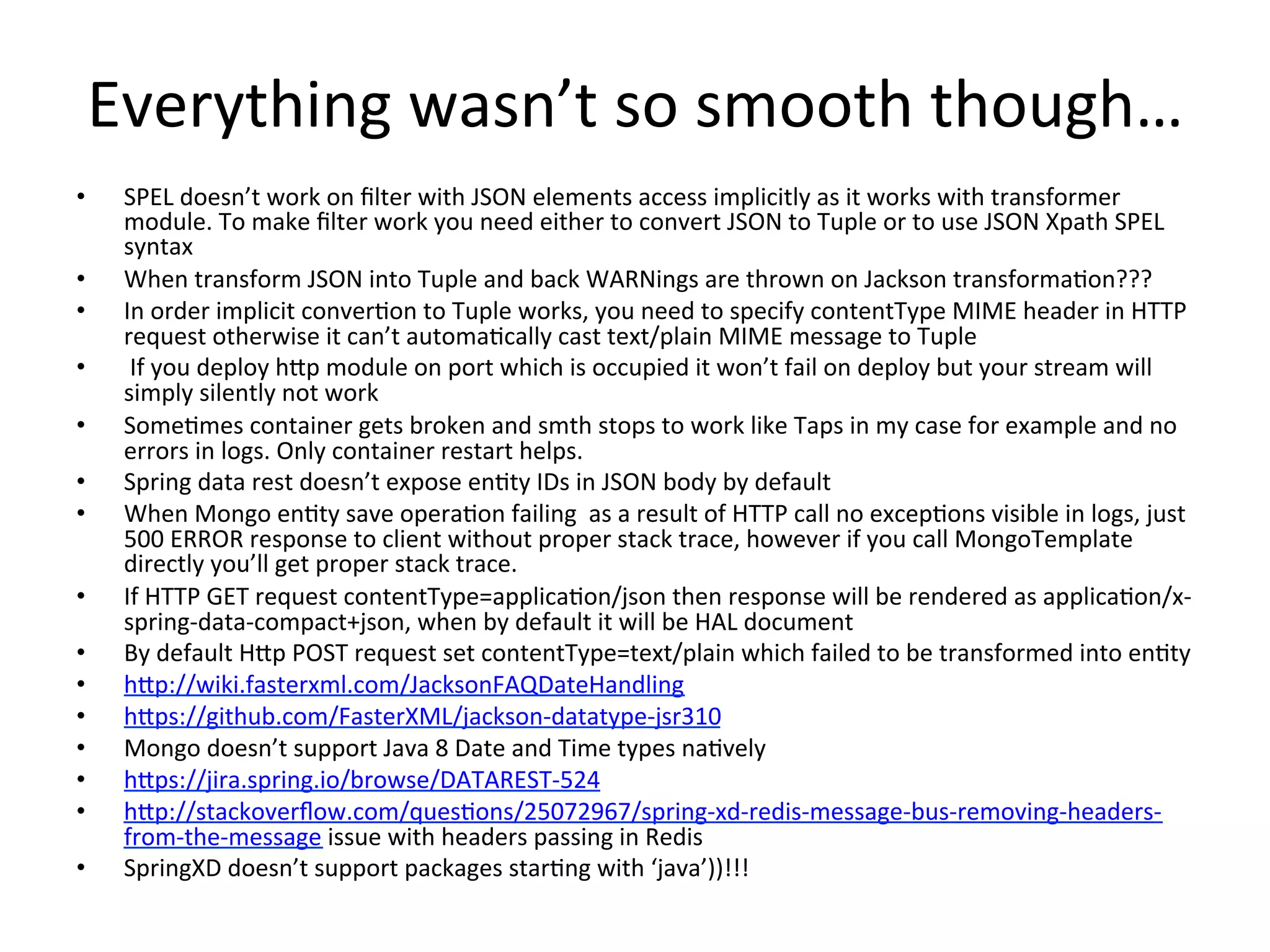 Everything	
  wasn’t	
  so	
  smooth	
  though…	
  
•  SPEL	
  doesn’t	
  work	
  on	
  ﬁlter	
  with	
  JSON	
  elements	
  access	
  implicitly	
  as	
  it	
  works	
  with	
  transformer	
  
module.	
  To	
  make	
  ﬁlter	
  work	
  you	
  need	
  either	
  to	
  convert	
  JSON	
  to	
  Tuple	
  or	
  to	
  use	
  JSON	
  Xpath	
  SPEL	
  
syntax	
  
•  When	
  transform	
  JSON	
  into	
  Tuple	
  and	
  back	
  WARNings	
  are	
  thrown	
  on	
  Jackson	
  transformaMon???	
  
•  In	
  order	
  implicit	
  converMon	
  to	
  Tuple	
  works,	
  you	
  need	
  to	
  specify	
  contentType	
  MIME	
  header	
  in	
  HTTP	
  
request	
  otherwise	
  it	
  can’t	
  automaMcally	
  cast	
  text/plain	
  MIME	
  message	
  to	
  Tuple	
  
•  	
  If	
  you	
  deploy	
  hVp	
  module	
  on	
  port	
  which	
  is	
  occupied	
  it	
  won’t	
  fail	
  on	
  deploy	
  but	
  your	
  stream	
  will	
  
simply	
  silently	
  not	
  work	
  
•  SomeMmes	
  container	
  gets	
  broken	
  and	
  smth	
  stops	
  to	
  work	
  like	
  Taps	
  in	
  my	
  case	
  for	
  example	
  and	
  no	
  
errors	
  in	
  logs.	
  Only	
  container	
  restart	
  helps.	
  
•  Spring	
  data	
  rest	
  doesn’t	
  expose	
  enMty	
  IDs	
  in	
  JSON	
  body	
  by	
  default	
  
•  When	
  Mongo	
  enMty	
  save	
  operaMon	
  failing	
  	
  as	
  a	
  result	
  of	
  HTTP	
  call	
  no	
  excepMons	
  visible	
  in	
  logs,	
  just	
  
500	
  ERROR	
  response	
  to	
  client	
  without	
  proper	
  stack	
  trace,	
  however	
  if	
  you	
  call	
  MongoTemplate	
  
directly	
  you’ll	
  get	
  proper	
  stack	
  trace.	
  
•  If	
  HTTP	
  GET	
  request	
  contentType=applicaMon/json	
  then	
  response	
  will	
  be	
  rendered	
  as	
  applicaMon/x-­‐
spring-­‐data-­‐compact+json,	
  when	
  by	
  default	
  it	
  will	
  be	
  HAL	
  document	
  
•  By	
  default	
  HVp	
  POST	
  request	
  set	
  contentType=text/plain	
  which	
  failed	
  to	
  be	
  transformed	
  into	
  enMty	
  
•  hVp://wiki.fasterxml.com/JacksonFAQDateHandling	
  
•  hVps://github.com/FasterXML/jackson-­‐datatype-­‐jsr310	
  
•  Mongo	
  doesn’t	
  support	
  Java	
  8	
  Date	
  and	
  Time	
  types	
  naMvely	
  
•  hVps://jira.spring.io/browse/DATAREST-­‐524	
  
•  hVp://stackoverﬂow.com/quesMons/25072967/spring-­‐xd-­‐redis-­‐message-­‐bus-­‐removing-­‐headers-­‐
from-­‐the-­‐message	
  issue	
  with	
  headers	
  passing	
  in	
  Redis	
  
•  SpringXD	
  doesn’t	
  support	
  packages	
  starMng	
  with	
  ‘java’))!!!	
  
 