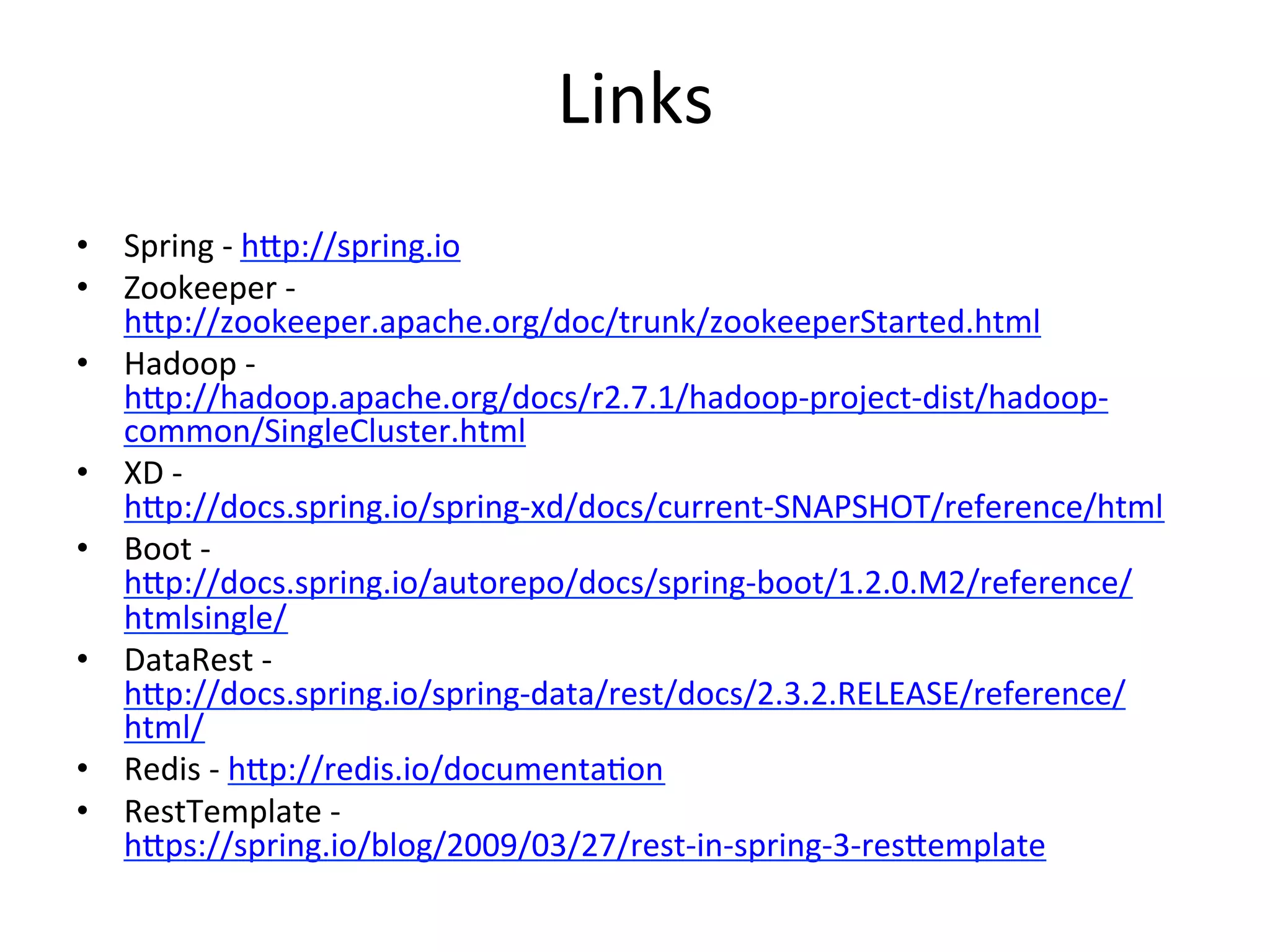 Links	
  
•  Spring	
  -­‐	
  hVp://spring.io	
  
•  Zookeeper	
  -­‐	
  
hVp://zookeeper.apache.org/doc/trunk/zookeeperStarted.html	
  
•  Hadoop	
  -­‐	
  
hVp://hadoop.apache.org/docs/r2.7.1/hadoop-­‐project-­‐dist/hadoop-­‐
common/SingleCluster.html	
  
•  XD	
  -­‐	
  
hVp://docs.spring.io/spring-­‐xd/docs/current-­‐SNAPSHOT/reference/html	
  
•  Boot	
  -­‐	
  
hVp://docs.spring.io/autorepo/docs/spring-­‐boot/1.2.0.M2/reference/
htmlsingle/	
  
•  DataRest	
  -­‐	
  
hVp://docs.spring.io/spring-­‐data/rest/docs/2.3.2.RELEASE/reference/
html/	
  
•  Redis	
  -­‐	
  hVp://redis.io/documentaMon	
  
•  RestTemplate	
  -­‐	
  
hVps://spring.io/blog/2009/03/27/rest-­‐in-­‐spring-­‐3-­‐resVemplate	
  	
  
 