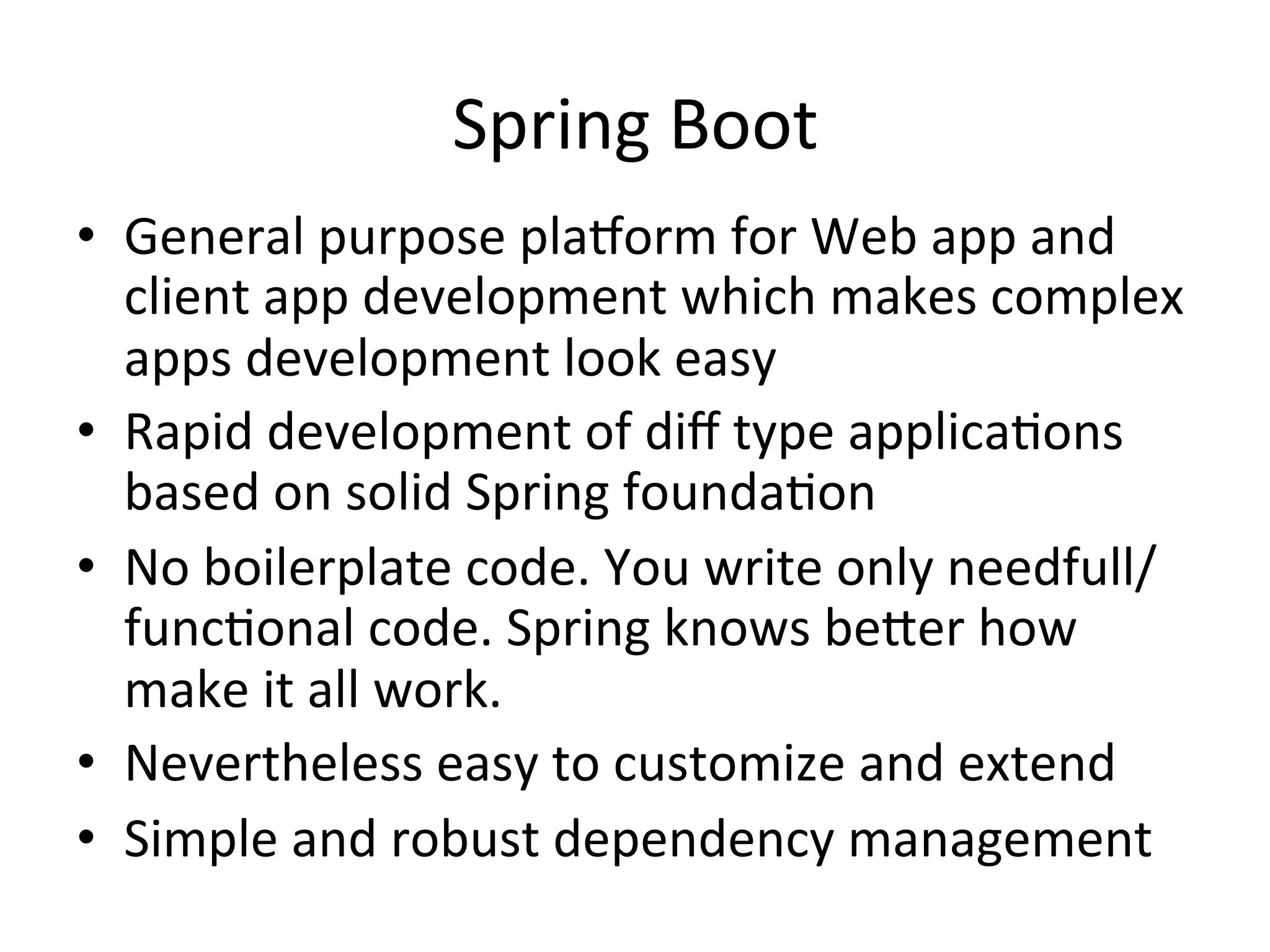 Spring	
  Boot	
  
•  General	
  purpose	
  plaRorm	
  for	
  Web	
  app	
  and	
  
client	
  app	
  development	
  which	
  makes	
  complex	
  
apps	
  development	
  look	
  easy	
  	
  
•  Rapid	
  development	
  of	
  diﬀ	
  type	
  applicaMons	
  
based	
  on	
  solid	
  Spring	
  foundaMon	
  
•  No	
  boilerplate	
  code.	
  You	
  write	
  only	
  needfull/
funcMonal	
  code.	
  Spring	
  knows	
  beVer	
  how	
  
make	
  it	
  all	
  work.	
  
•  Nevertheless	
  easy	
  to	
  customize	
  and	
  extend	
  
•  Simple	
  and	
  robust	
  dependency	
  management	
  
 