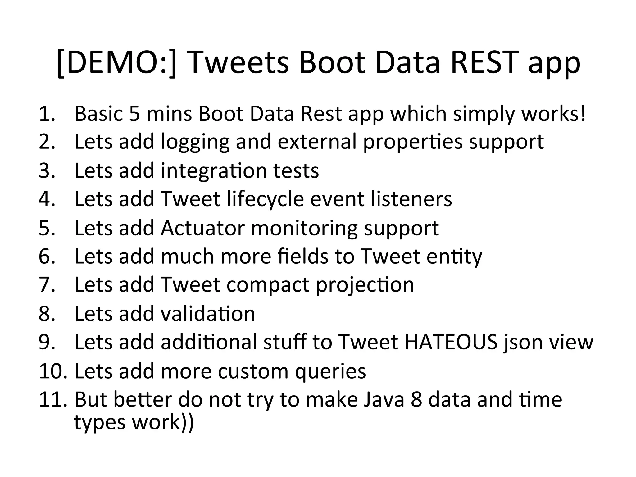 [DEMO:]	
  Tweets	
  Boot	
  Data	
  REST	
  app	
  
1.  Basic	
  5	
  mins	
  Boot	
  Data	
  Rest	
  app	
  which	
  simply	
  works!	
  
2.  Lets	
  add	
  logging	
  and	
  external	
  properMes	
  support	
  
3.  Lets	
  add	
  integraMon	
  tests	
  
4.  Lets	
  add	
  Tweet	
  lifecycle	
  event	
  listeners	
  
5.  Lets	
  add	
  Actuator	
  monitoring	
  support	
  
6.  Lets	
  add	
  much	
  more	
  ﬁelds	
  to	
  Tweet	
  enMty	
  
7.  Lets	
  add	
  Tweet	
  compact	
  projecMon	
  
8.  Lets	
  add	
  validaMon	
  
9.  Lets	
  add	
  addiMonal	
  stuﬀ	
  to	
  Tweet	
  HATEOUS	
  json	
  view	
  
10. Lets	
  add	
  more	
  custom	
  queries	
  
11. But	
  beVer	
  do	
  not	
  try	
  to	
  make	
  Java	
  8	
  data	
  and	
  Mme	
  
types	
  work))	
  	
  
 