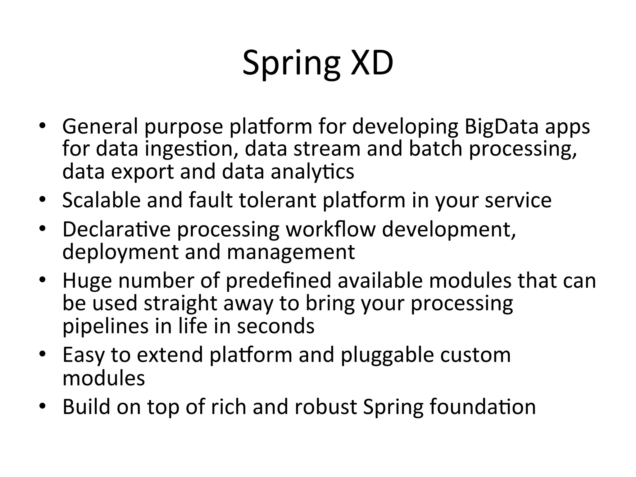 Spring	
  XD	
  
•  General	
  purpose	
  plaRorm	
  for	
  developing	
  BigData	
  apps	
  
for	
  data	
  ingesMon,	
  data	
  stream	
  and	
  batch	
  processing,	
  
data	
  export	
  and	
  data	
  analyMcs	
  
•  Scalable	
  and	
  fault	
  tolerant	
  plaRorm	
  in	
  your	
  service	
  
•  DeclaraMve	
  processing	
  workﬂow	
  development,	
  
deployment	
  and	
  management	
  
•  Huge	
  number	
  of	
  predeﬁned	
  available	
  modules	
  that	
  can	
  
be	
  used	
  straight	
  away	
  to	
  bring	
  your	
  processing	
  
pipelines	
  in	
  life	
  in	
  seconds	
  
•  Easy	
  to	
  extend	
  plaRorm	
  and	
  pluggable	
  custom	
  
modules	
  
•  Build	
  on	
  top	
  of	
  rich	
  and	
  robust	
  Spring	
  foundaMon	
  
 