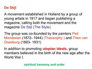 De Stijl
A movement established in Holland by a group of
young artists in 1917 and began publishing a
magazine, calling both the movement and the
magazine De Stijl (The Style).
The group was co-founded by the painters Peit
Monderian (1872- 1944) (Theosophy ) and Theo van
Doesburg (1883- 1931)
In addition to promoting utopian ideals, group
members believed in the birth of the new age after the
World War I.
spiritual harmony and order
 