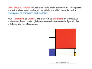 Cool, elegant, rational - Mondrian's horizontals and verticals, his squares
and grids show again and again an artist committed to exploring the
parameters of perception and meaning.
From naturalism to Cubism, to the arrival at a grammar of almost total
abstraction, Mondrian is rightly represented as a essential figure in the
unfolding story of Modernism.
 