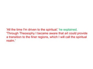 'All the time I'm driven to the spiritual,' he explained.
'Through Theosophy I became aware that art could provide
a transition to the finer regions, which I will call the spiritual
realm.'
 