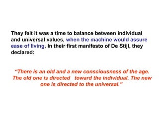 They felt it was a time to balance between individual
and universal values, when the machine would assure
ease of living. In their first manifesto of De Stijl, they
declared:
“There is an old and a new consciousness of the age.
The old one is directed toward the individual. The new
one is directed to the universal.”
 