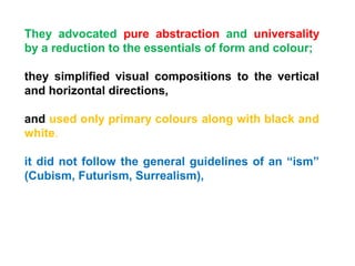 They advocated pure abstraction and universality
by a reduction to the essentials of form and colour;
they simplified visual compositions to the vertical
and horizontal directions,
and used only primary colours along with black and
white.
it did not follow the general guidelines of an “ism”
(Cubism, Futurism, Surrealism),
 