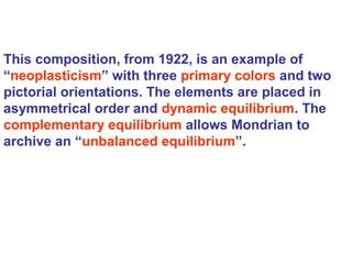 This composition, from 1922, is an example of
“neoplasticism” with three primary colors and two
pictorial orientations. The elements are placed in
asymmetrical order and dynamic equilibrium. The
complementary equilibrium allows Mondrian to
archive an “unbalanced equilibrium”.
 