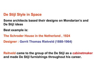 De Stijl Style in Space
Some architects based their designs on Mondarian’s and
De Stijl ideas
Best example is:
The Schroder House in the Netherland , 1924
Designer : Gerrit Thomas Rietveld (1888-1964)
Reitveld came to the group of the De Stijl as a cabinetmaker
and made De Stijl furnishings throughout his career.
 