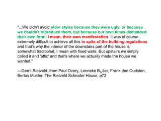 "...We didn't avoid older styles because they were ugly, or because
we couldn't reproduce them, but because our own times demanded
their own form, I mean, their own manifestation. It was of course
extremely difficult to achieve all this in spite of the building regulations
and that's why the interior of the downstairs part of the house is
somewhat traditional, I mean with fixed walls. But upstairs we simply
called it and 'attic' and that's where we actually made the house we
wanted."
—Gerrit Rietveld. from Paul Overy, Lenneke B‫ں‬ller, Frank den Oudsten,
Bertus Mulder. The Rietveld Schroder House. p73
 