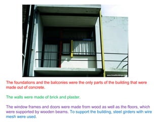 The foundations and the balconies were the only parts of the building that were
made out of concrete.
The walls were made of brick and plaster.
The window frames and doors were made from wood as well as the floors, which
were supported by wooden beams. To support the building, steel girders with wire
mesh were used.
 