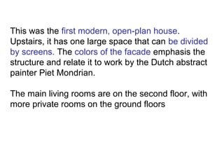 This was the first modern, open-plan house.
Upstairs, it has one large space that can be divided
by screens. The colors of the facade emphasis the
structure and relate it to work by the Dutch abstract
painter Piet Mondrian.
The main living rooms are on the second floor, with
more private rooms on the ground floors
 