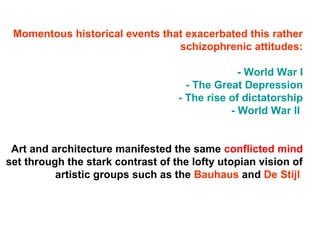 Momentous historical events that exacerbated this rather
schizophrenic attitudes:
- World War I
- The Great Depression
- The rise of dictatorship
- World War II
Art and architecture manifested the same conflicted mind
set through the stark contrast of the lofty utopian vision of
artistic groups such as the Bauhaus and De Stijl
 