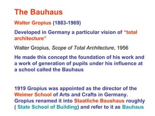 The Bauhaus
Walter Gropius (1883-1969)
Developed in Germany a particular vision of “total
architecture”
Walter Gropius, Scope of Total Architecture, 1956
He made this concept the foundation of his work and
a work of generation of pupils under his influence at
a school called the Bauhaus
1919 Gropius was appointed as the director of the
Weimer School of Arts and Crafts in Germany.
Gropius renamed it into Staatliche Baushaus roughly
( State School of Building) and refer to it as Bauhaus
 