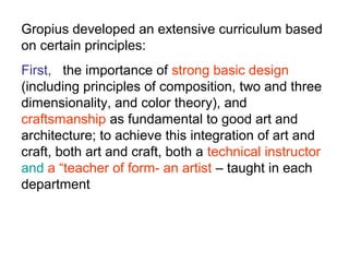 Gropius developed an extensive curriculum based
on certain principles:
First, the importance of strong basic design
(including principles of composition, two and three
dimensionality, and color theory), and
craftsmanship as fundamental to good art and
architecture; to achieve this integration of art and
craft, both art and craft, both a technical instructor
and a “teacher of form- an artist – taught in each
department
 