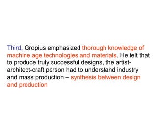Third, Gropius emphasized thorough knowledge of
machine age technologies and materials. He felt that
to produce truly successful designs, the artist-
architect-craft person had to understand industry
and mass production – synthesis between design
and production
 