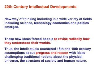 20th Century intellectual Developments
New way of thinking including in a wide variety of fields
including science, technology economics and politics
emerged.
These new ideas forced people to revise radically how
they understood their worlds.
Thus, the intellectuals countered 18th and 19th century
assumptions about progress and reason with ideas
challenging traditional notions about the physical
universe, the structure of society and human nature.
 