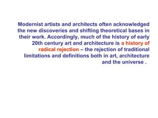 Modernist artists and architects often acknowledged
the new discoveries and shifting theoretical bases in
their work. Accordingly, much of the history of early
20th century art and architecture is a history of
radical rejection – the rejection of traditional
limitations and definitions both in art, architecture
and the universe .
 