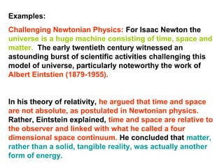 Examples:
Challenging Newtonian Physics: For Isaac Newton the
universe is a huge machine consisting of time, space and
matter. The early twentieth century witnessed an
astounding burst of scientific activities challenging this
model of universe, particularly noteworthy the work of
Albert Eintstien (1879-1955).
In his theory of relativity, he argued that time and space
are not absolute, as postulated in Newtonian physics.
Rather, Eintstein explained, time and space are relative to
the observer and linked with what he called a four
dimensional space continuum. He concluded that matter,
rather than a solid, tangible reality, was actually another
form of energy.
 