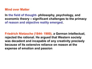 Mind over Matter
In the field of thought- philosophy, psychology, and
economic theory – significant challenges to the primacy
of reason and objective reality emerged.
Friedrich Nietzsche (1844- 1900), a German intellectual,
rejected the rational. He argued that Western society
was decadent and incapable of any creativity precisely
because of its extensive reliance on reason at the
expense of emotion and passion
 