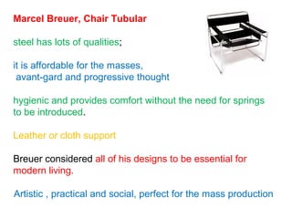 Marcel Breuer, Chair Tubular
steel has lots of qualities;
it is affordable for the masses,
avant-gard and progressive thought
hygienic and provides comfort without the need for springs
to be introduced.
Leather or cloth support
Breuer considered all of his designs to be essential for
modern living.
Artistic , practical and social, perfect for the mass production
 