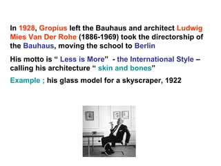 In 1928, Gropius left the Bauhaus and architect Ludwig
Mies Van Der Rohe (1886-1969) took the directorship of
the Bauhaus, moving the school to Berlin
His motto is “ Less is More” - the International Style –
calling his architecture “ skin and bones”
Example ; his glass model for a skyscraper, 1922
 