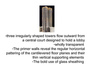 -three irregularly shaped towers flow outward from
a central court designed to hold a lobby
-wholly transparent
-The primer walls reveal the regular horizontal
pattering of the cantilevered floor planes and their
thin vertical supporting elements
-The bold use of glass sheathing
 