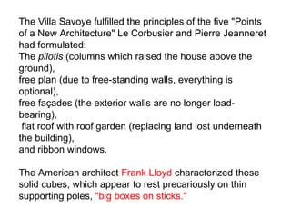 The Villa Savoye fulfilled the principles of the five "Points
of a New Architecture" Le Corbusier and Pierre Jeanneret
had formulated:
The pilotis (columns which raised the house above the
ground),
free plan (due to free-standing walls, everything is
optional),
free façades (the exterior walls are no longer load-
bearing),
flat roof with roof garden (replacing land lost underneath
the building),
and ribbon windows.
The American architect Frank Lloyd characterized these
solid cubes, which appear to rest precariously on thin
supporting poles, "big boxes on sticks."
 