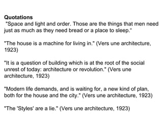Quotations
"Space and light and order. Those are the things that men need
just as much as they need bread or a place to sleep.“
"The house is a machine for living in." (Vers une architecture,
1923)
"It is a question of building which is at the root of the social
unrest of today: architecture or revolution." (Vers une
architecture, 1923)
"Modern life demands, and is waiting for, a new kind of plan,
both for the house and the city." (Vers une architecture, 1923)
"The 'Styles' are a lie." (Vers une architecture, 1923)
 