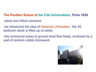 The Pavillon Suisse at the Citè Universitaire, Paris 1930
-pilots and ribbon windows
-he introduced the idea of hierarchy of function: the 45
bedroom block is lifted up on pilots
-the communal areas at ground level flow freely, enclosed by a
wall of random rubble stonework
 