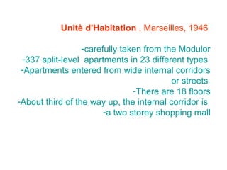 Unitè d’Habitation , Marseilles, 1946
-carefully taken from the Modulor
-337 split-level apartments in 23 different types
-Apartments entered from wide internal corridors
or streets
-There are 18 floors
-About third of the way up, the internal corridor is
-a two storey shopping mall
 