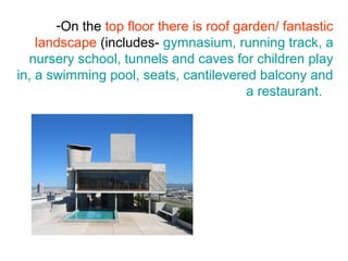 -On the top floor there is roof garden/ fantastic
landscape (includes- gymnasium, running track, a
nursery school, tunnels and caves for children play
in, a swimming pool, seats, cantilevered balcony and
a restaurant.
 