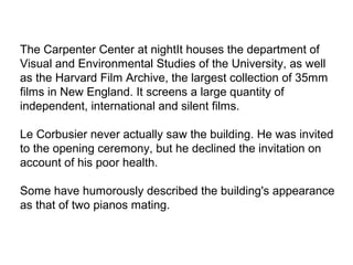 The Carpenter Center at nightIt houses the department of
Visual and Environmental Studies of the University, as well
as the Harvard Film Archive, the largest collection of 35mm
films in New England. It screens a large quantity of
independent, international and silent films.
Le Corbusier never actually saw the building. He was invited
to the opening ceremony, but he declined the invitation on
account of his poor health.
Some have humorously described the building's appearance
as that of two pianos mating.
 