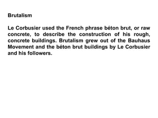 Brutalism
Le Corbusier used the French phrase béton brut, or raw
concrete, to describe the construction of his rough,
concrete buildings. Brutalism grew out of the Bauhaus
Movement and the béton brut buildings by Le Corbusier
and his followers.
 