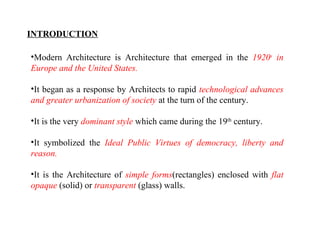 INTRODUCTION 
•Modern Architecture is Architecture that emerged in the 1920s in 
Europe and the United States. 
•It began as a response by Architects to rapid technological advances 
and greater urbanization of society at the turn of the century. 
•It is the very dominant style which came during the 19th century. 
•It symbolized the Ideal Public Virtues of democracy, liberty and 
reason. 
•It is the Architecture of simple forms(rectangles) enclosed with flat 
opaque (solid) or transparent (glass) walls. 
 