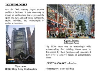 TECHNOLOGIES 
•As the 20th century began modern 
architects believed it was necessary to 
invent an architecture that expressed the 
spirit of a new age and would surpass the 
styles, materials, and technologies of 
earlier architecture 
Crystal Palace 
by Sir joseph Paxton 
Skyscraper 
HSBC Hong Kong Headquarters 
•By 1920s there was an increasingly wide 
understanding that building forms must be 
determined by their functions and materials if 
they were to achieve beauty in contemporary 
terms. 
•CRYSTAL PALACE in London. 
•Skyscrapers- a new building. 
 