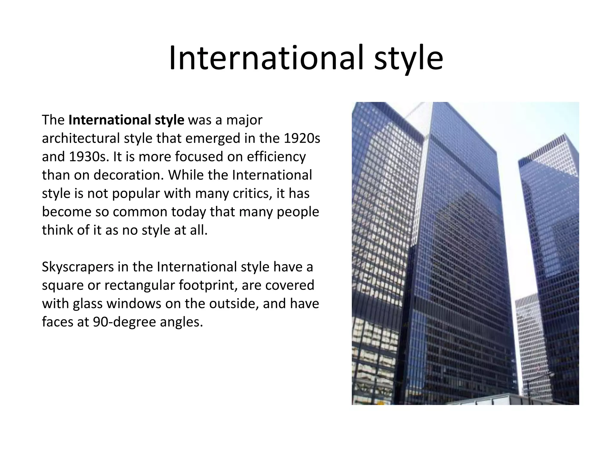 International style
The International style was a major
architectural style that emerged in the 1920s
and 1930s. It is more focused on efficiency
than on decoration. While the International
style is not popular with many critics, it has
become so common today that many people
think of it as no style at all.

Skyscrapers in the International style have a
square or rectangular footprint, are covered
with glass windows on the outside, and have
faces at 90-degree angles.
 
