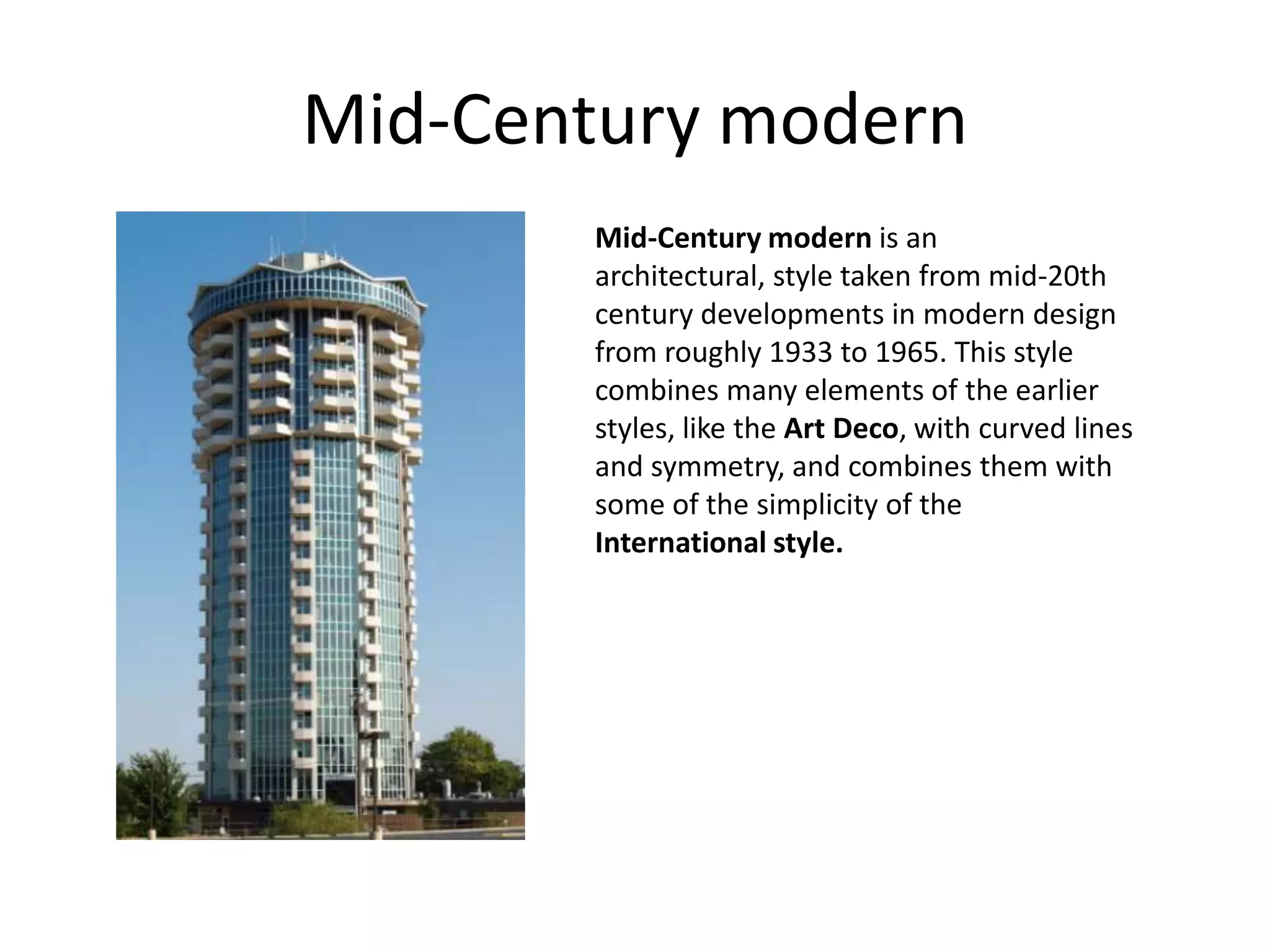Mid-Century modern
       Mid-Century modern is an
       architectural, style taken from mid-20th
       century developments in modern design
       from roughly 1933 to 1965. This style
       combines many elements of the earlier
       styles, like the Art Deco, with curved lines
       and symmetry, and combines them with
       some of the simplicity of the
       International style.
 
