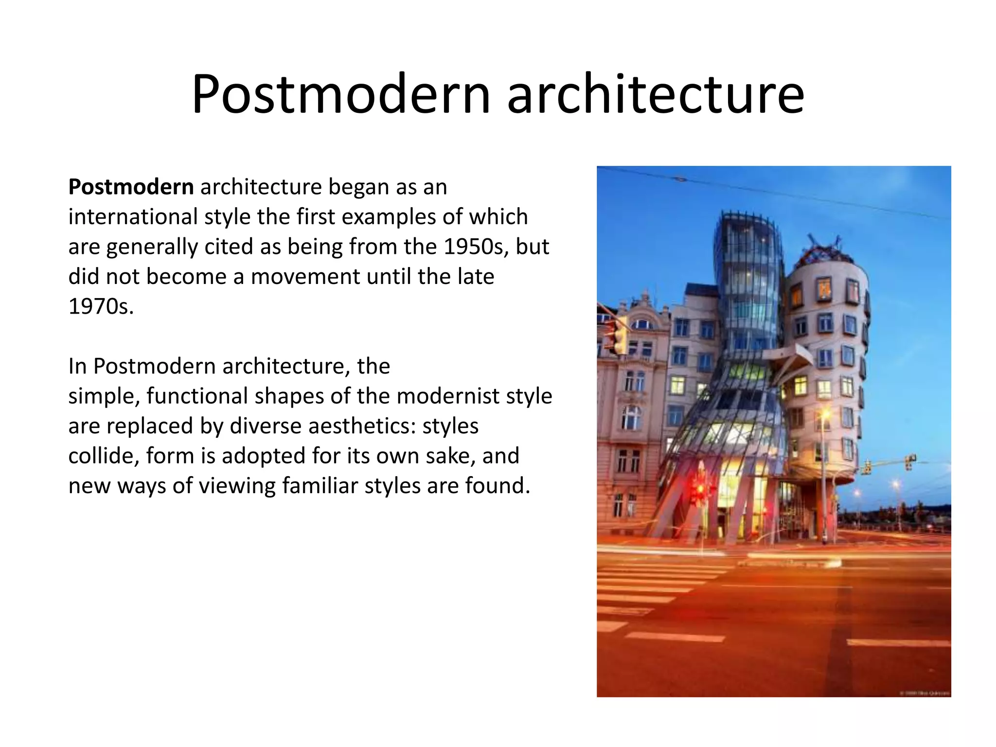 Postmodern architecture
Postmodern architecture began as an
international style the first examples of which
are generally cited as being from the 1950s, but
did not become a movement until the late
1970s.

In Postmodern architecture, the
simple, functional shapes of the modernist style
are replaced by diverse aesthetics: styles
collide, form is adopted for its own sake, and
new ways of viewing familiar styles are found.
 